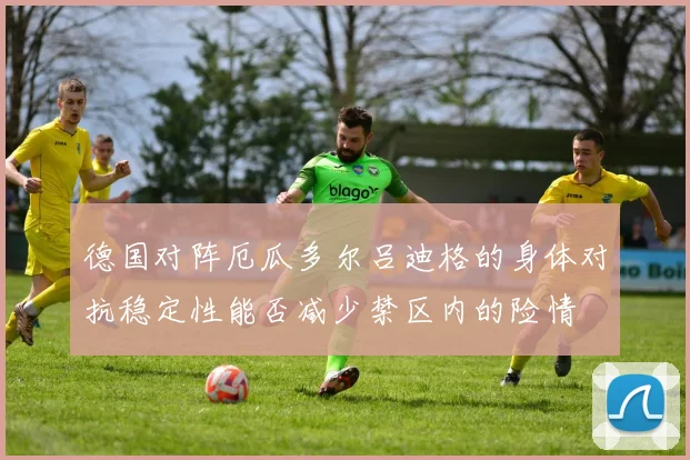 德国对阵厄瓜多尔吕迪格的身体对抗稳定性能否减少禁区内的险情
