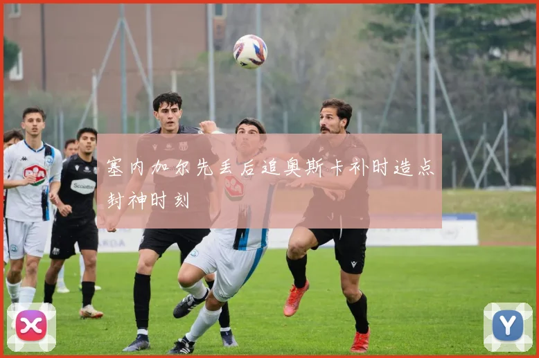 塞内加尔先丢后追奥斯卡补时造点封神时刻