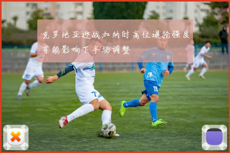 克罗地亚迎战加纳时高位逼抢强度可能影响下半场调整