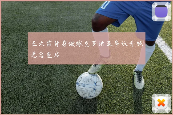 王大雷背身做球克罗地亚争议升级悬念重启