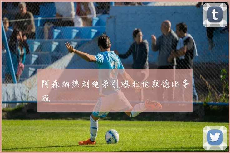 阿森纳热刺绝杀引爆北伦敦德比争冠