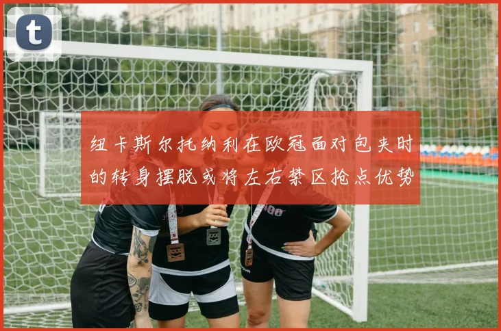 纽卡斯尔托纳利在欧冠面对包夹时的转身摆脱或将左右禁区抢点优势