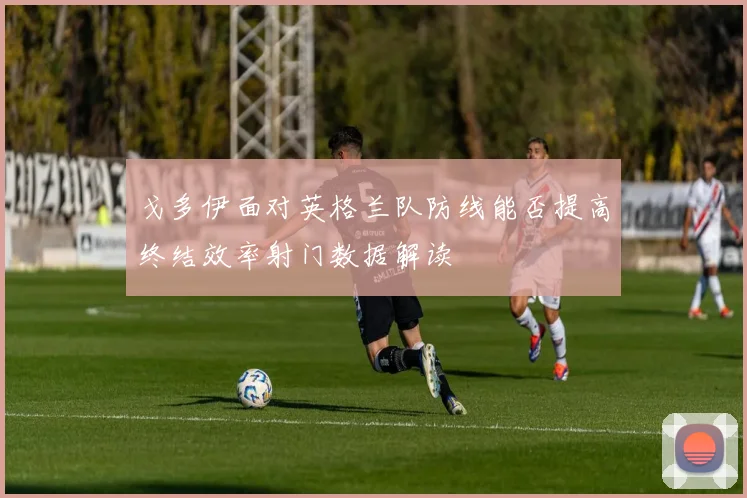 戈多伊面对英格兰队防线能否提高终结效率射门数据解读