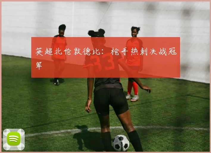 英超北伦敦德比：枪手热刺决战冠军