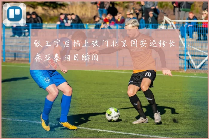 张玉宁后插上破门北京国安逆转长春亚泰泪目瞬间