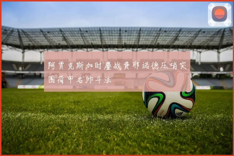 阿贾克斯加时鏖战费耶诺德压哨突围荷甲名帅斗法