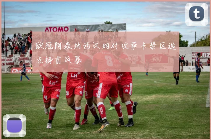 欧冠阿森纳西汉姆对攻萨卡禁区造点榜首风暴