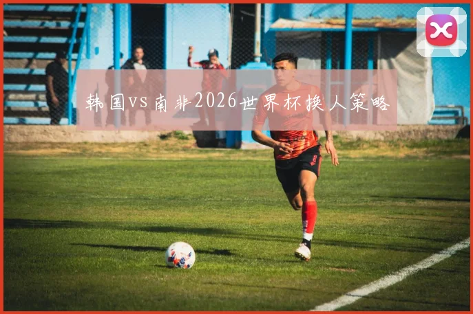 韩国vs南非2026世界杯换人策略