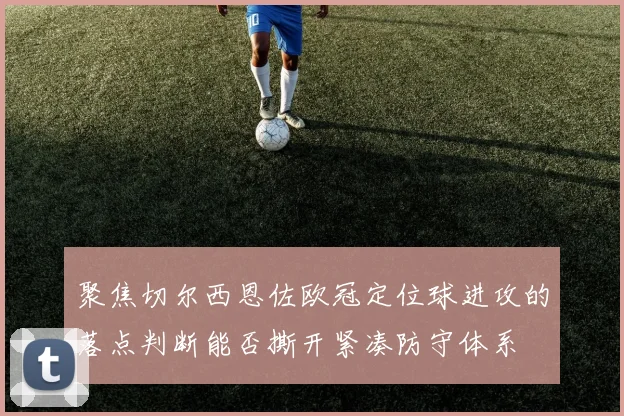 聚焦切尔西恩佐欧冠定位球进攻的落点判断能否撕开紧凑防守体系