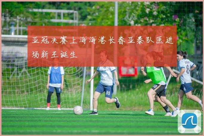 亚冠决赛上海海港长春亚泰队医进场新王诞生